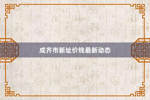 成齐市新址价钱最新动态